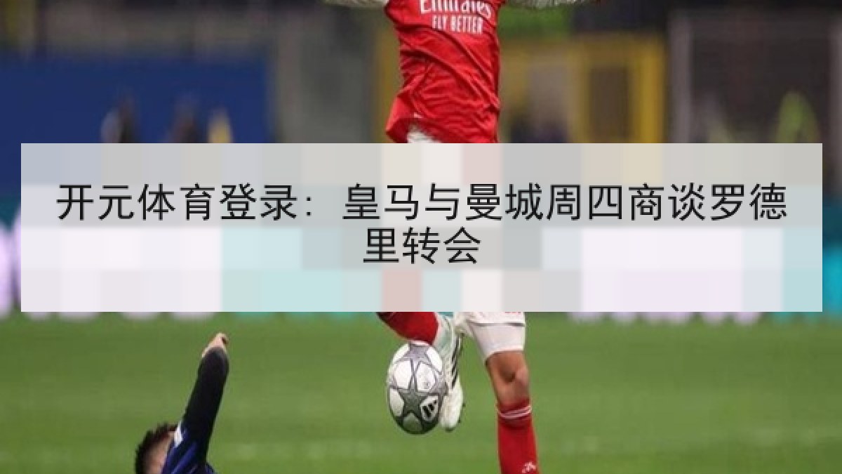 开元体育登录: 皇马与曼城周四商谈罗德里转会 开元体育登录: 皇马与曼城周四商谈罗德里转会