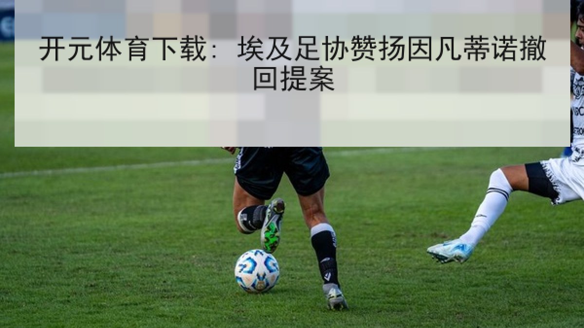 开元体育下载: 埃及足协赞扬因凡蒂诺撤回提案 开元体育下载: 埃及足协赞扬因凡蒂诺撤回提案