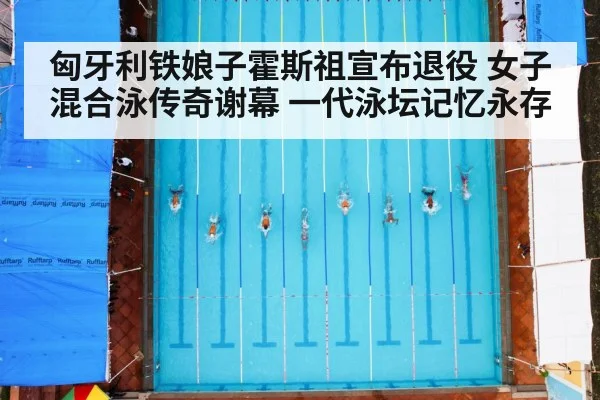 匈牙利铁娘子霍斯祖宣布退役 女子混合泳传奇谢幕 一代泳坛记忆永存